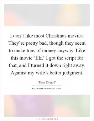 I don’t like most Christmas movies. They’re pretty bad, though they seem to make tons of money anyway. Like this movie ‘Elf,’ I got the script for that, and I turned it down right away. Against my wife’s better judgment Picture Quote #1