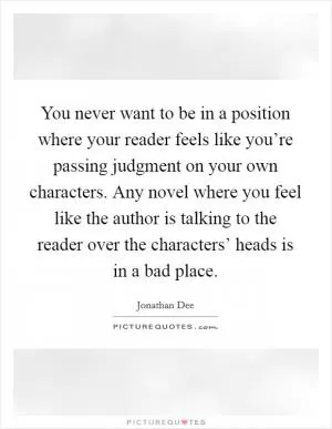 You never want to be in a position where your reader feels like you’re passing judgment on your own characters. Any novel where you feel like the author is talking to the reader over the characters’ heads is in a bad place Picture Quote #1