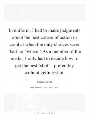 In uniform, I had to make judgments about the best course of action in combat when the only choices were ‘bad’ or ‘worse.’ As a member of the media, I only had to decide how to get the best ‘shot’ - preferably without getting shot Picture Quote #1
