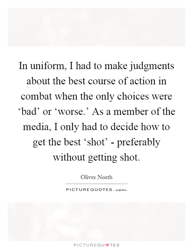 In uniform, I had to make judgments about the best course of action in combat when the only choices were ‘bad' or ‘worse.' As a member of the media, I only had to decide how to get the best ‘shot' - preferably without getting shot. Picture Quote #1