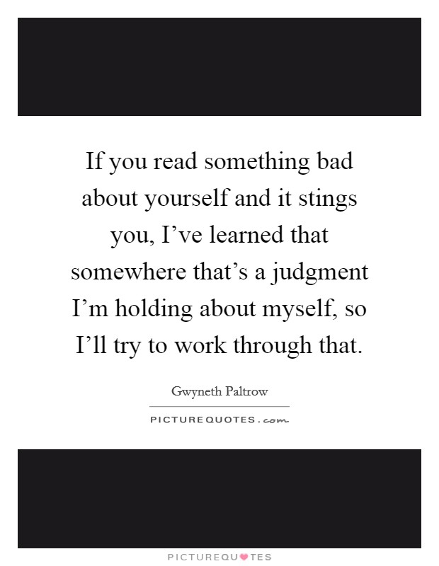 If you read something bad about yourself and it stings you, I've learned that somewhere that's a judgment I'm holding about myself, so I'll try to work through that. Picture Quote #1
