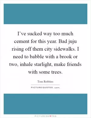 I’ve sucked way too much cement for this year. Bad juju rising off them city sidewalks. I need to babble with a brook or two, inhale starlight, make friends with some trees Picture Quote #1