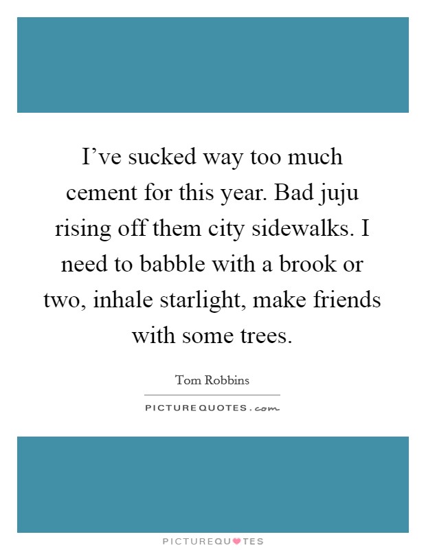 I've sucked way too much cement for this year. Bad juju rising off them city sidewalks. I need to babble with a brook or two, inhale starlight, make friends with some trees. Picture Quote #1