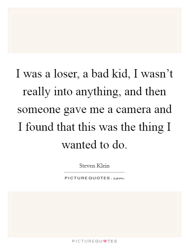 I was a loser, a bad kid, I wasn't really into anything, and then someone gave me a camera and I found that this was the thing I wanted to do. Picture Quote #1