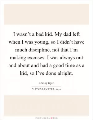 I wasn’t a bad kid. My dad left when I was young, so I didn’t have much discipline, not that I’m making excuses. I was always out and about and had a good time as a kid, so I’ve done alright Picture Quote #1