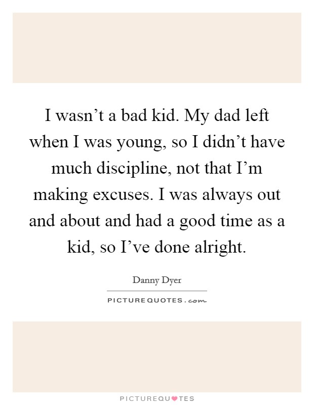 I wasn't a bad kid. My dad left when I was young, so I didn't have much discipline, not that I'm making excuses. I was always out and about and had a good time as a kid, so I've done alright. Picture Quote #1