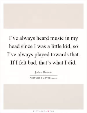 I’ve always heard music in my head since I was a little kid, so I’ve always played towards that. If I felt bad, that’s what I did Picture Quote #1