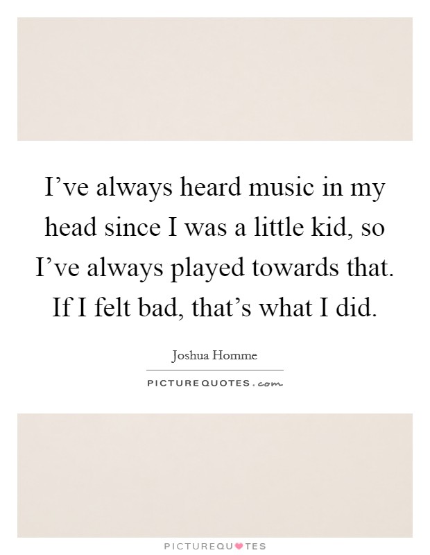 I've always heard music in my head since I was a little kid, so I've always played towards that. If I felt bad, that's what I did. Picture Quote #1