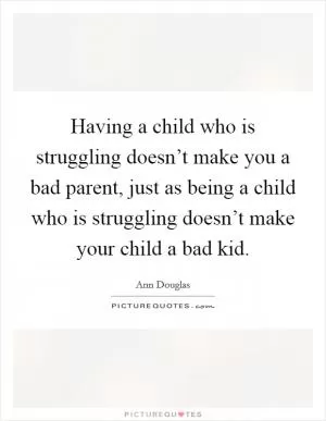 Having a child who is struggling doesn’t make you a bad parent, just as being a child who is struggling doesn’t make your child a bad kid Picture Quote #1