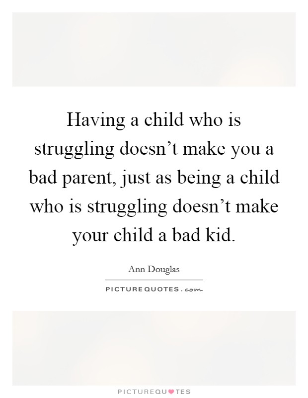 Having a child who is struggling doesn't make you a bad parent, just as being a child who is struggling doesn't make your child a bad kid. Picture Quote #1