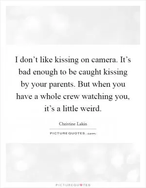I don’t like kissing on camera. It’s bad enough to be caught kissing by your parents. But when you have a whole crew watching you, it’s a little weird Picture Quote #1