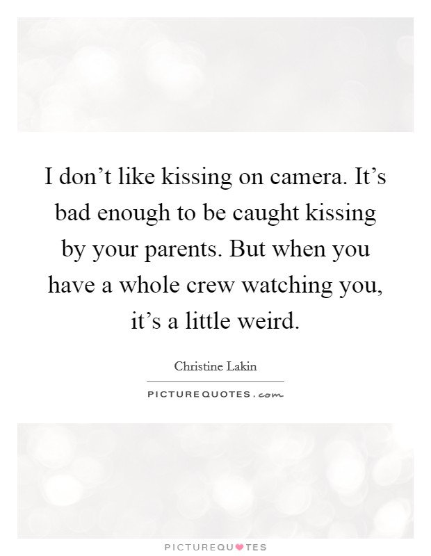 I don't like kissing on camera. It's bad enough to be caught kissing by your parents. But when you have a whole crew watching you, it's a little weird. Picture Quote #1