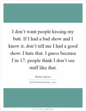I don’t want people kissing my butt. If I had a bad show and I know it, don’t tell me I had a good show. I hate that. I guess because I’m 17, people think I don’t see stuff like that Picture Quote #1