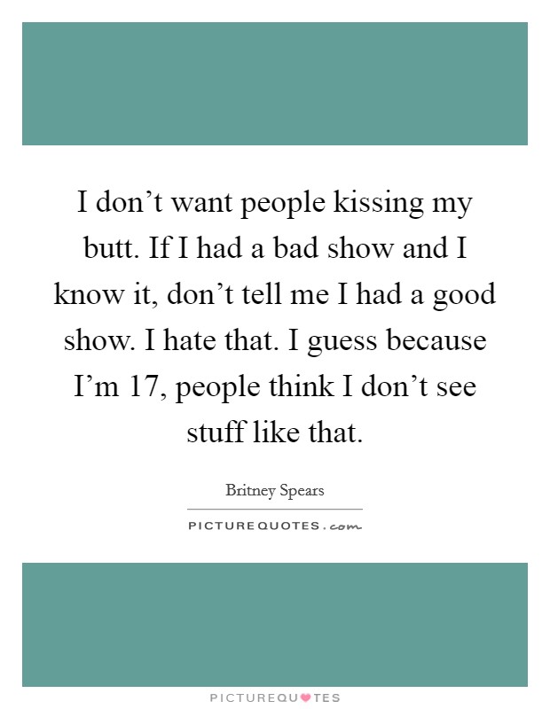 I don't want people kissing my butt. If I had a bad show and I know it, don't tell me I had a good show. I hate that. I guess because I'm 17, people think I don't see stuff like that. Picture Quote #1