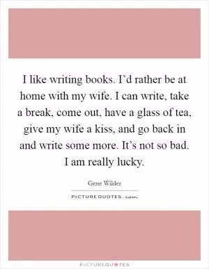 I like writing books. I’d rather be at home with my wife. I can write, take a break, come out, have a glass of tea, give my wife a kiss, and go back in and write some more. It’s not so bad. I am really lucky Picture Quote #1