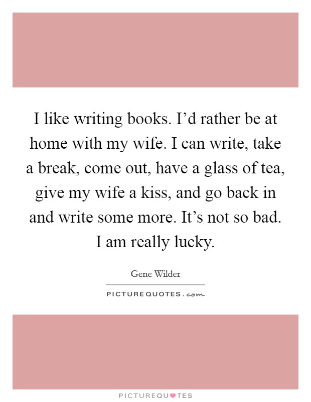 I like writing books. I'd rather be at home with my wife. I can write, take a break, come out, have a glass of tea, give my wife a kiss, and go back in and write some more. It's not so bad. I am really lucky. Picture Quote #1