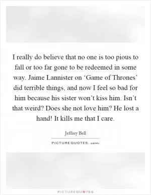 I really do believe that no one is too pious to fall or too far gone to be redeemed in some way. Jaime Lannister on ‘Game of Thrones’ did terrible things, and now I feel so bad for him because his sister won’t kiss him. Isn’t that weird? Does she not love him? He lost a hand! It kills me that I care Picture Quote #1