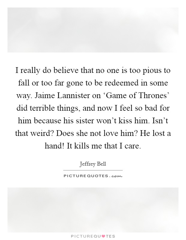 I really do believe that no one is too pious to fall or too far gone to be redeemed in some way. Jaime Lannister on ‘Game of Thrones' did terrible things, and now I feel so bad for him because his sister won't kiss him. Isn't that weird? Does she not love him? He lost a hand! It kills me that I care. Picture Quote #1