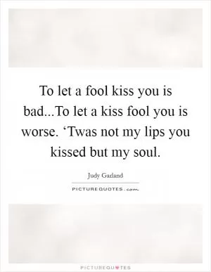 To let a fool kiss you is bad...To let a kiss fool you is worse. ‘Twas not my lips you kissed but my soul Picture Quote #1
