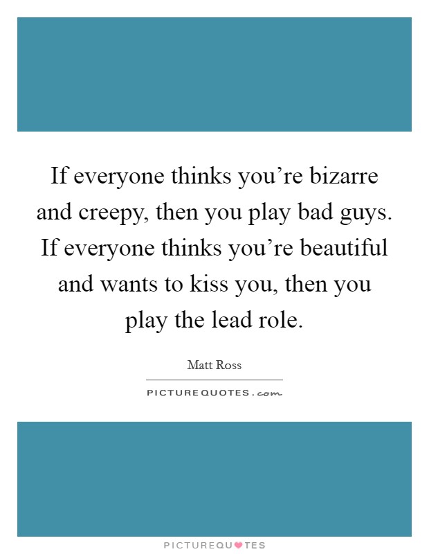 If everyone thinks you're bizarre and creepy, then you play bad guys. If everyone thinks you're beautiful and wants to kiss you, then you play the lead role. Picture Quote #1