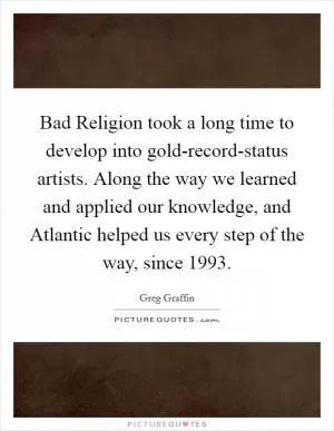Bad Religion took a long time to develop into gold-record-status artists. Along the way we learned and applied our knowledge, and Atlantic helped us every step of the way, since 1993 Picture Quote #1