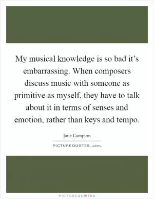 My musical knowledge is so bad it’s embarrassing. When composers discuss music with someone as primitive as myself, they have to talk about it in terms of senses and emotion, rather than keys and tempo Picture Quote #1