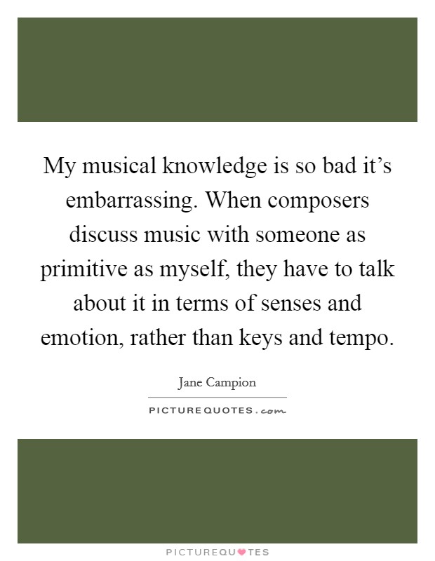 My musical knowledge is so bad it's embarrassing. When composers discuss music with someone as primitive as myself, they have to talk about it in terms of senses and emotion, rather than keys and tempo. Picture Quote #1
