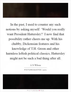 In the past, I used to counter any such notions by asking myself: ‘Would you really want President Hattersley?’ I now find that possibility rather cheers me up. With his chubby, Dickensian features and his knowledge of T.H. Green and other harmless leftish political classics, Hattersley might not be such a bad thing after all Picture Quote #1