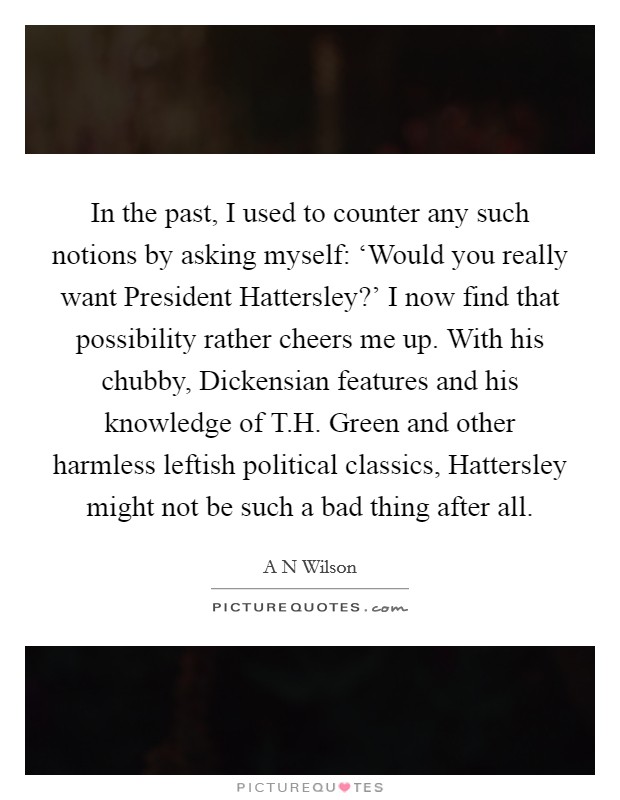 In the past, I used to counter any such notions by asking myself: ‘Would you really want President Hattersley?' I now find that possibility rather cheers me up. With his chubby, Dickensian features and his knowledge of T.H. Green and other harmless leftish political classics, Hattersley might not be such a bad thing after all. Picture Quote #1