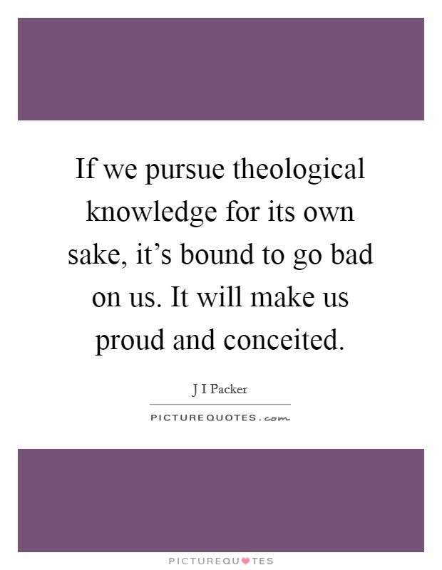 If we pursue theological knowledge for its own sake, it's bound to go bad on us. It will make us proud and conceited. Picture Quote #1