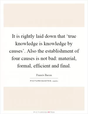 It is rightly laid down that ‘true knowledge is knowledge by causes’. Also the establishment of four causes is not bad: material, formal, efficient and final Picture Quote #1