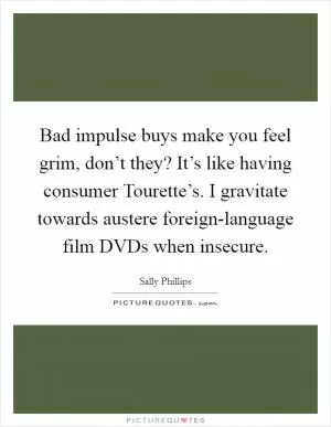 Bad impulse buys make you feel grim, don’t they? It’s like having consumer Tourette’s. I gravitate towards austere foreign-language film DVDs when insecure Picture Quote #1