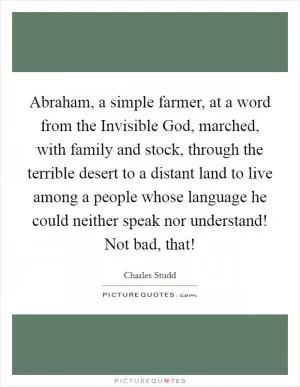 Abraham, a simple farmer, at a word from the Invisible God, marched, with family and stock, through the terrible desert to a distant land to live among a people whose language he could neither speak nor understand! Not bad, that! Picture Quote #1