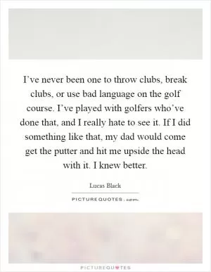 I’ve never been one to throw clubs, break clubs, or use bad language on the golf course. I’ve played with golfers who’ve done that, and I really hate to see it. If I did something like that, my dad would come get the putter and hit me upside the head with it. I knew better Picture Quote #1