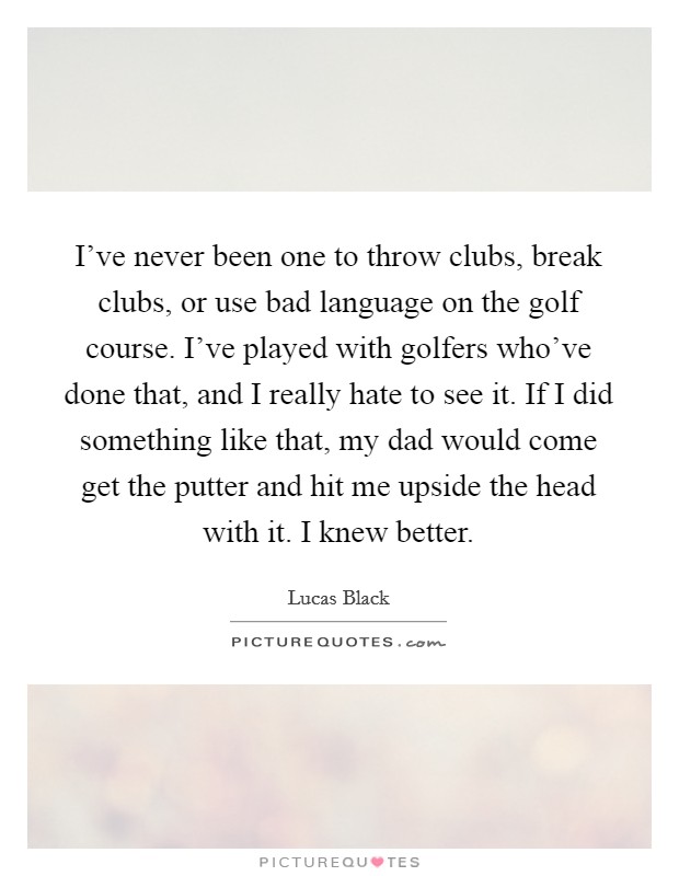 I've never been one to throw clubs, break clubs, or use bad language on the golf course. I've played with golfers who've done that, and I really hate to see it. If I did something like that, my dad would come get the putter and hit me upside the head with it. I knew better. Picture Quote #1