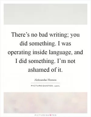 There’s no bad writing; you did something. I was operating inside language, and I did something. I’m not ashamed of it Picture Quote #1