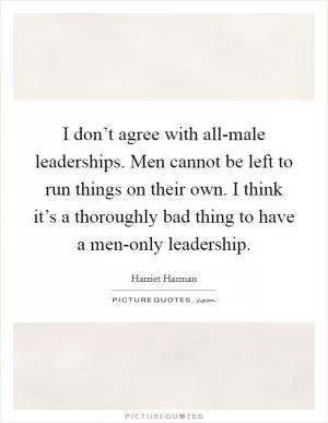 I don’t agree with all-male leaderships. Men cannot be left to run things on their own. I think it’s a thoroughly bad thing to have a men-only leadership Picture Quote #1