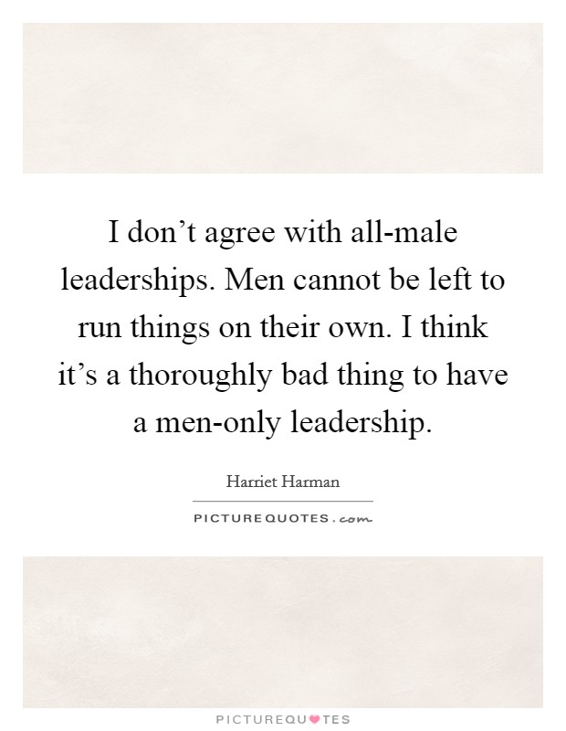 I don't agree with all-male leaderships. Men cannot be left to run things on their own. I think it's a thoroughly bad thing to have a men-only leadership. Picture Quote #1