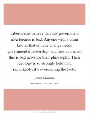 Libertarians believe that any government interference is bad. Anyone with a brain knows that climate change needs governmental leadership, and they can smell this is bad news for their philosophy. Their ideology is so strongly held that, remarkably, it’s overcoming the facts Picture Quote #1