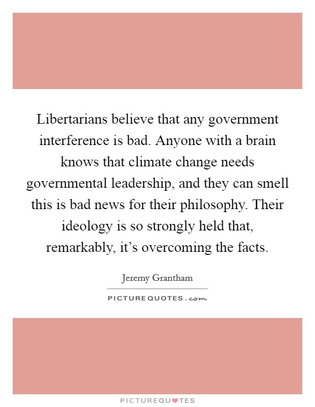 Libertarians believe that any government interference is bad. Anyone with a brain knows that climate change needs governmental leadership, and they can smell this is bad news for their philosophy. Their ideology is so strongly held that, remarkably, it's overcoming the facts. Picture Quote #1