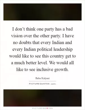 I don’t think one party has a bad vision over the other party. I have no doubts that every Indian and every Indian political leadership would like to see this country get to a much better level. We would all like to see inclusive growth Picture Quote #1