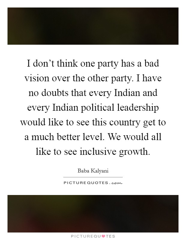 I don't think one party has a bad vision over the other party. I have no doubts that every Indian and every Indian political leadership would like to see this country get to a much better level. We would all like to see inclusive growth. Picture Quote #1