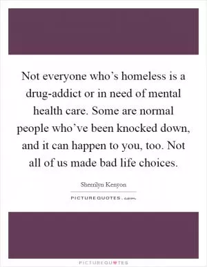 Not everyone who’s homeless is a drug-addict or in need of mental health care. Some are normal people who’ve been knocked down, and it can happen to you, too. Not all of us made bad life choices Picture Quote #1