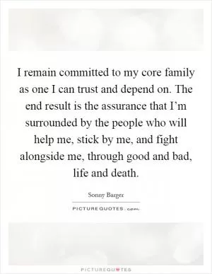 I remain committed to my core family as one I can trust and depend on. The end result is the assurance that I’m surrounded by the people who will help me, stick by me, and fight alongside me, through good and bad, life and death Picture Quote #1