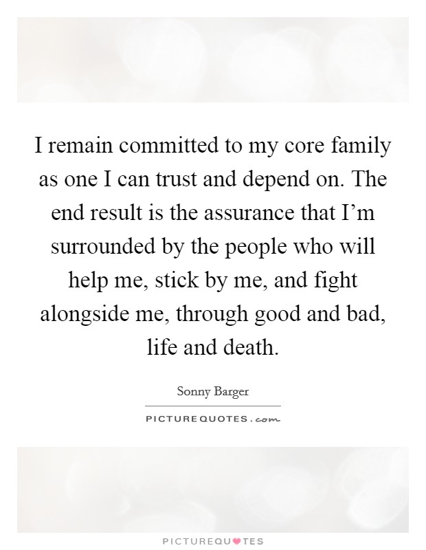 I remain committed to my core family as one I can trust and depend on. The end result is the assurance that I'm surrounded by the people who will help me, stick by me, and fight alongside me, through good and bad, life and death. Picture Quote #1