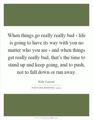 When things go really really bad - life is going to have its way with you no matter who you are - and when things get really really bad, that’s the time to stand up and keep going, and to push, not to fall down or run away Picture Quote #1