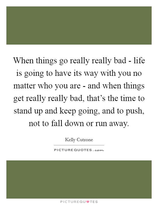 When things go really really bad - life is going to have its way with you no matter who you are - and when things get really really bad, that's the time to stand up and keep going, and to push, not to fall down or run away. Picture Quote #1