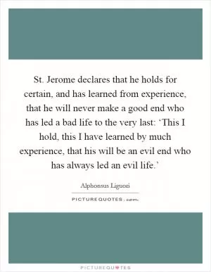 St. Jerome declares that he holds for certain, and has learned from experience, that he will never make a good end who has led a bad life to the very last: ‘This I hold, this I have learned by much experience, that his will be an evil end who has always led an evil life.’ Picture Quote #1