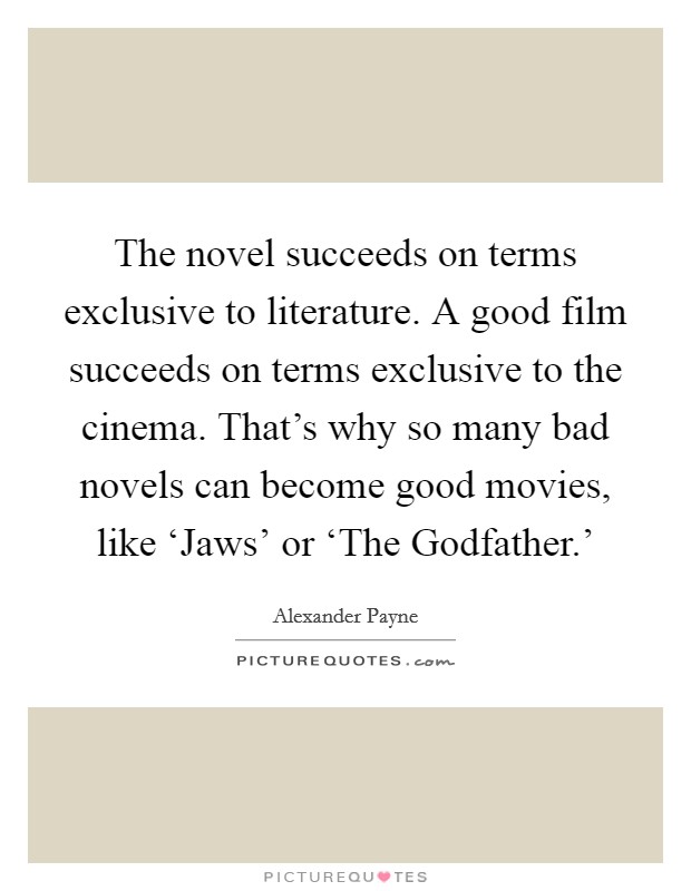 The novel succeeds on terms exclusive to literature. A good film succeeds on terms exclusive to the cinema. That's why so many bad novels can become good movies, like ‘Jaws' or ‘The Godfather.' Picture Quote #1