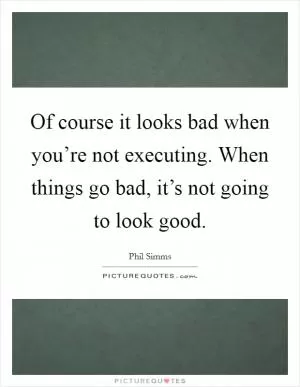 Of course it looks bad when you’re not executing. When things go bad, it’s not going to look good Picture Quote #1